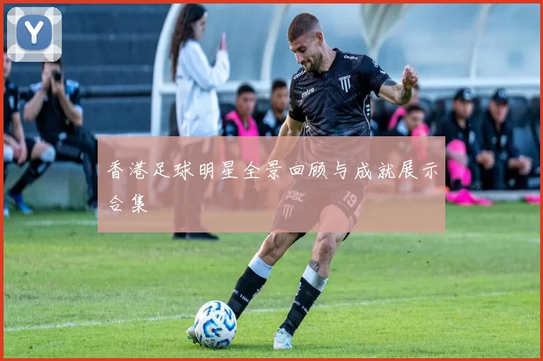 香港足球明星全景回顾与成就展示合集