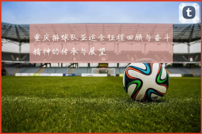 重庆排球队亚运会征程回顾与奋斗精神的传承与展望