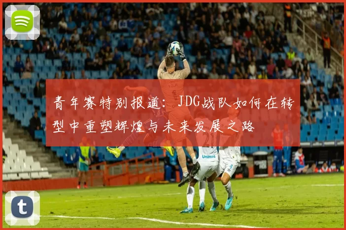 青年赛特别报道：JDG战队如何在转型中重塑辉煌与未来发展之路