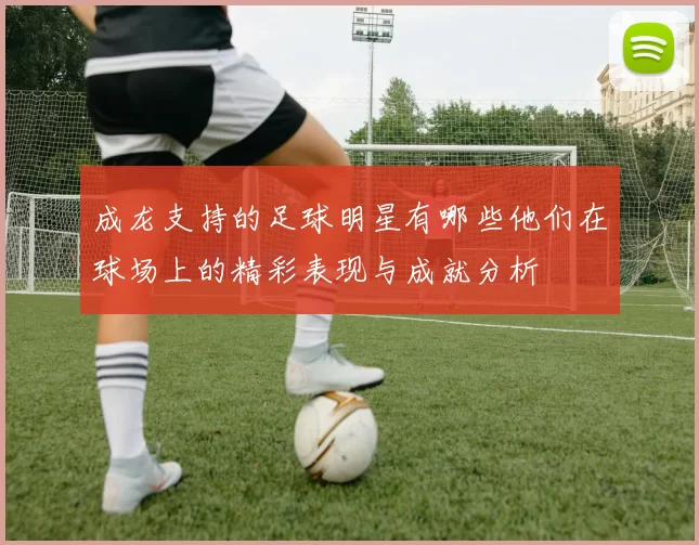 成龙支持的足球明星有哪些他们在球场上的精彩表现与成就分析