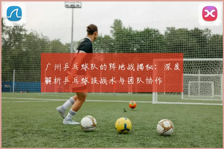 广州乒乓球队的阵地战揭秘：深度解析乒乓球技战术与团队协作