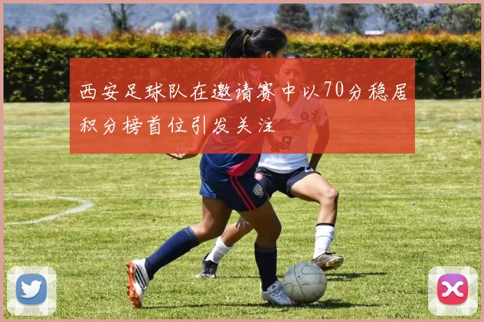 西安足球队在邀请赛中以70分稳居积分榜首位引发关注
