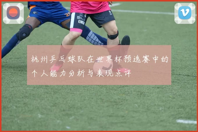 杭州乒乓球队在世界杯预选赛中的个人能力分析与表现点评
