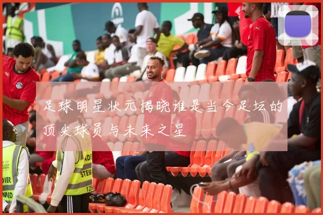 足球明星状元揭晓谁是当今足坛的顶尖球员与未来之星