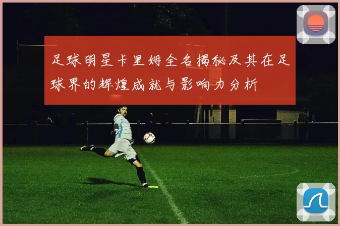 足球明星卡里姆全名揭秘及其在足球界的辉煌成就与影响力分析