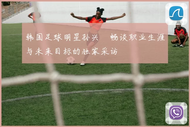 韩国足球明星孙兴慜畅谈职业生涯与未来目标的独家采访