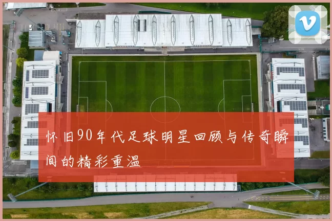 怀旧90年代足球明星回顾与传奇瞬间的精彩重温