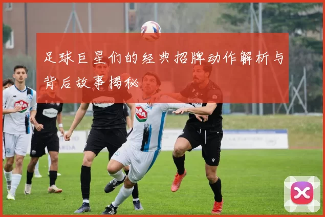 足球巨星们的经典招牌动作解析与背后故事揭秘