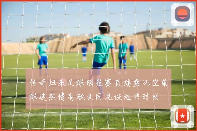 传奇归来足球明星赛直播盛况空前球迷热情高涨共同见证经典时刻