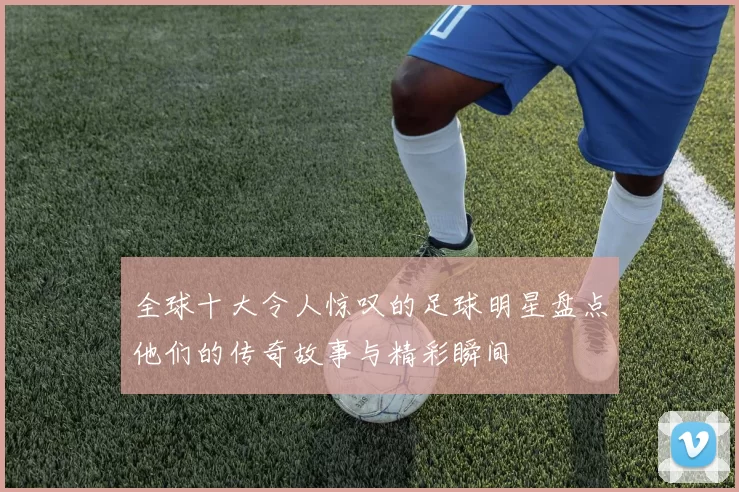 全球十大令人惊叹的足球明星盘点他们的传奇故事与精彩瞬间