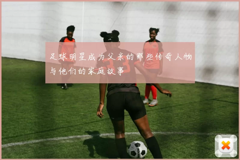 足球明星成为父亲的那些传奇人物与他们的家庭故事