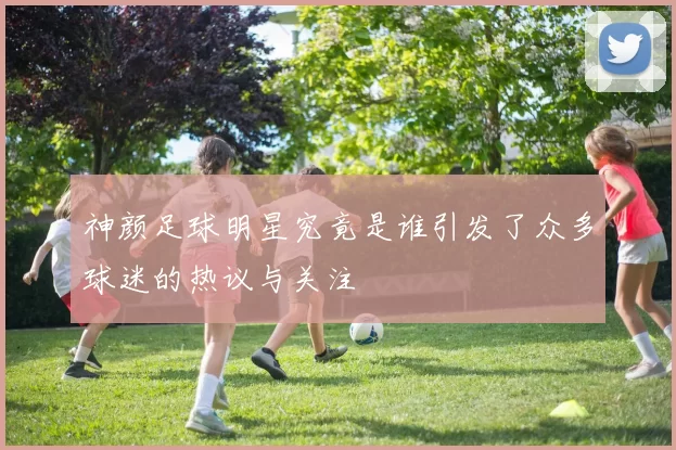 神颜足球明星究竟是谁引发了众多球迷的热议与关注