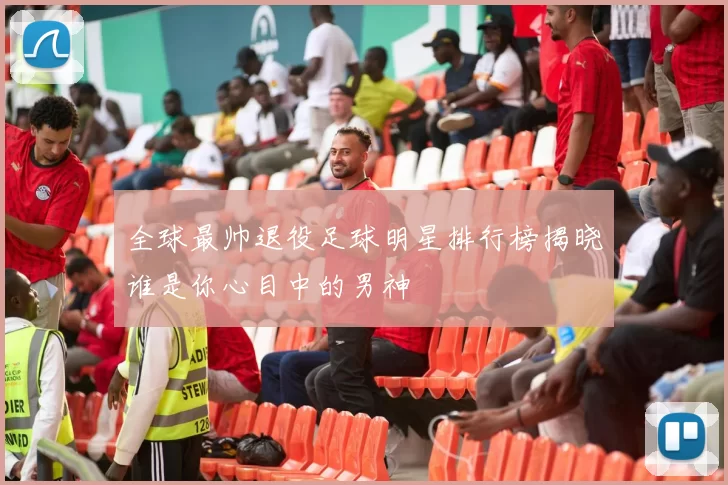 全球最帅退役足球明星排行榜揭晓谁是你心目中的男神