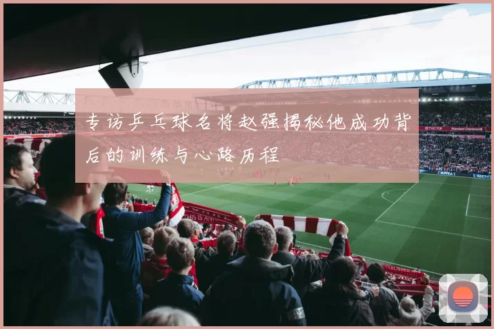 专访乒乓球名将赵强揭秘他成功背后的训练与心路历程