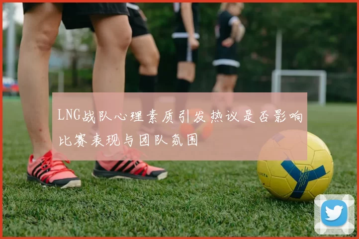 LNG战队心理素质引发热议是否影响比赛表现与团队氛围