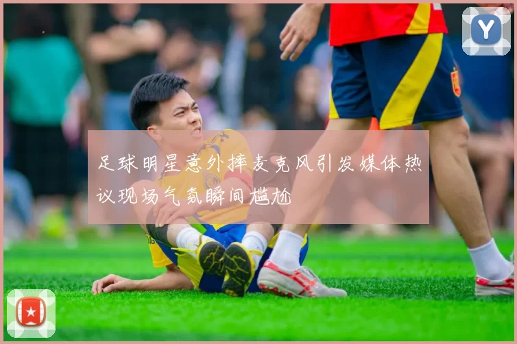 足球明星意外摔麦克风引发媒体热议现场气氛瞬间尴尬