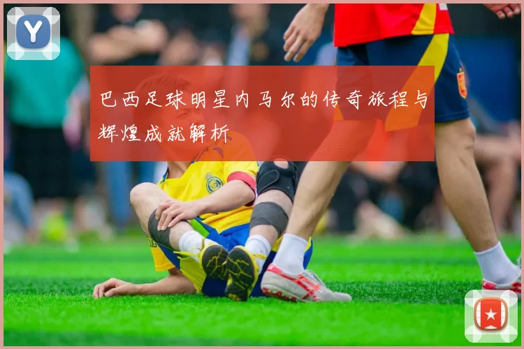 巴西足球明星内马尔的传奇旅程与辉煌成就解析
