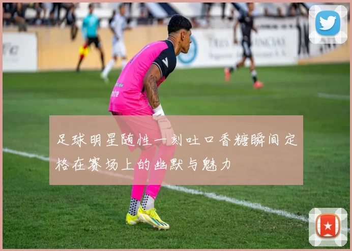 足球明星随性一刻吐口香糖瞬间定格在赛场上的幽默与魅力