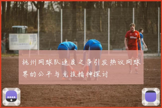 杭州网球队速度之争引发热议网球界的公平与竞技精神探讨