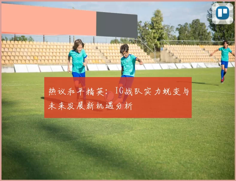 热议和平精英：IG战队实力蜕变与未来发展新机遇分析