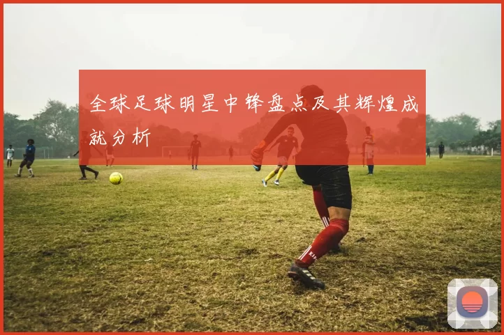 全球足球明星中锋盘点及其辉煌成就分析