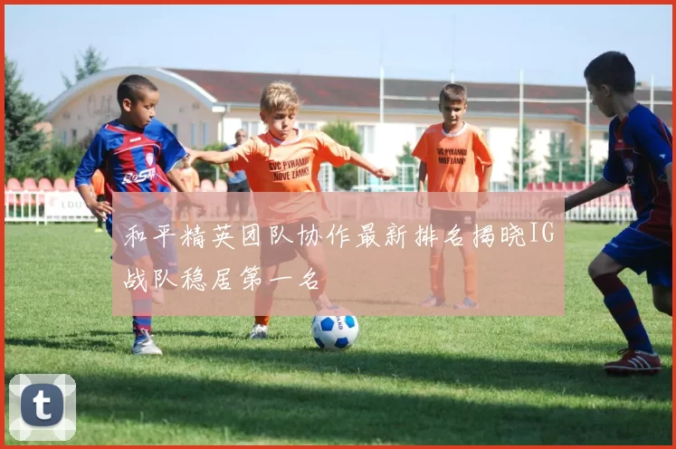 和平精英团队协作最新排名揭晓IG战队稳居第一名