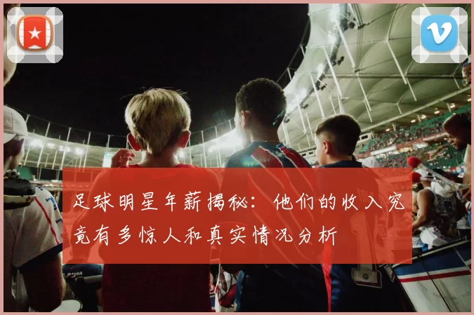 足球明星年薪揭秘：他们的收入究竟有多惊人和真实情况分析