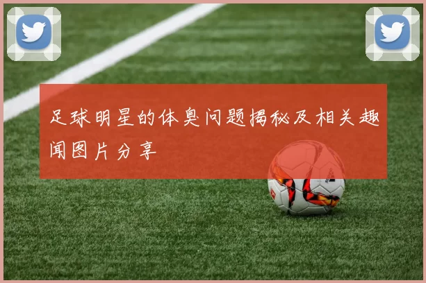 足球明星的体臭问题揭秘及相关趣闻图片分享