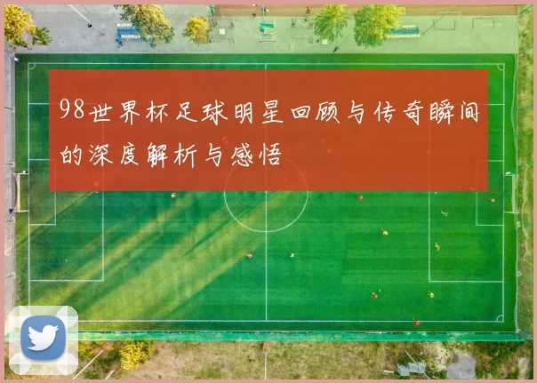 98世界杯足球明星回顾与传奇瞬间的深度解析与感悟