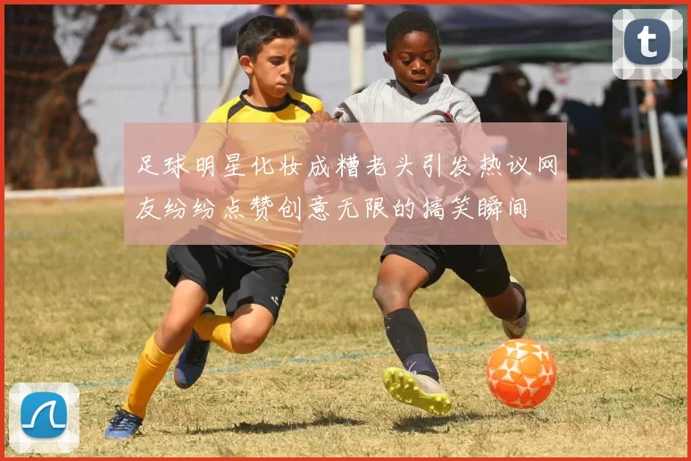 足球明星化妆成糟老头引发热议网友纷纷点赞创意无限的搞笑瞬间