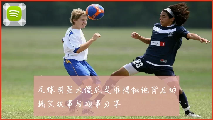 足球明星大傻瓜是谁揭秘他背后的搞笑故事与趣事分享