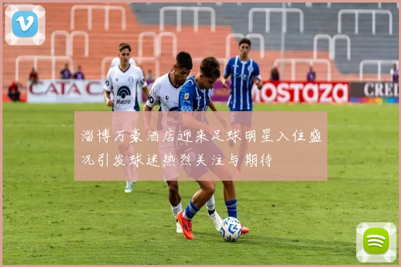 淄博万豪酒店迎来足球明星入住盛况引发球迷热烈关注与期待