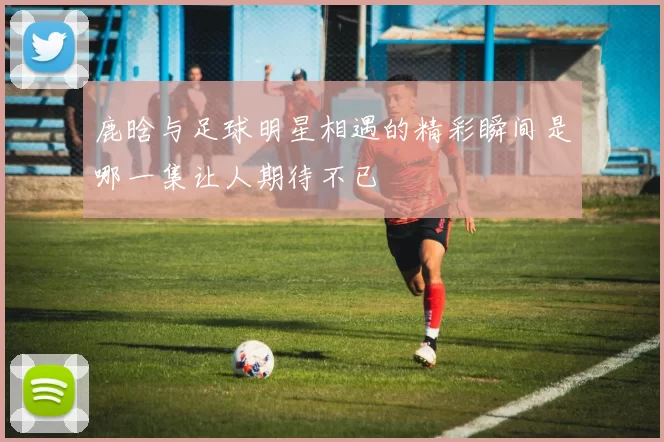 鹿晗与足球明星相遇的精彩瞬间是哪一集让人期待不已