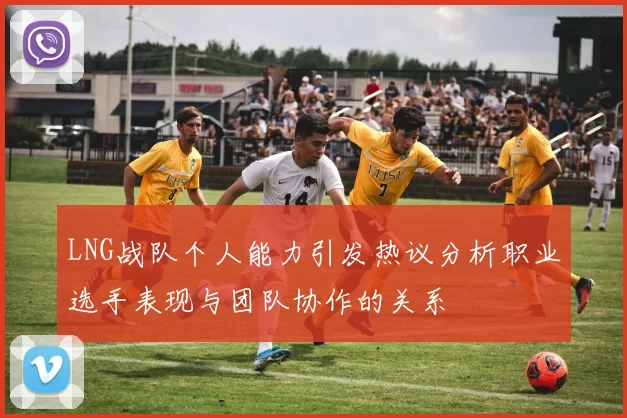 LNG战队个人能力引发热议分析职业选手表现与团队协作的关系