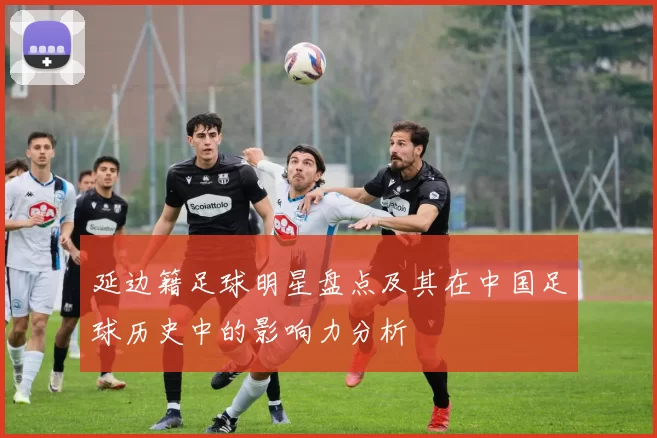 延边籍足球明星盘点及其在中国足球历史中的影响力分析