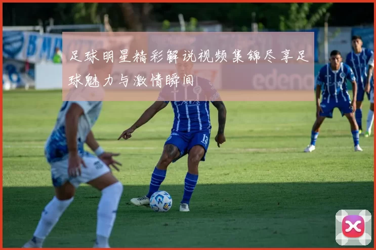 足球明星精彩解说视频集锦尽享足球魅力与激情瞬间