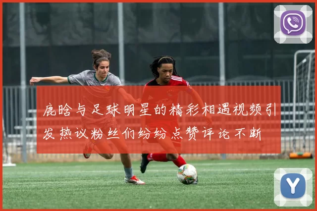 鹿晗与足球明星的精彩相遇视频引发热议粉丝们纷纷点赞评论不断
