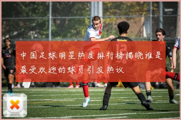 中国足球明星热度排行榜揭晓谁是最受欢迎的球员引发热议