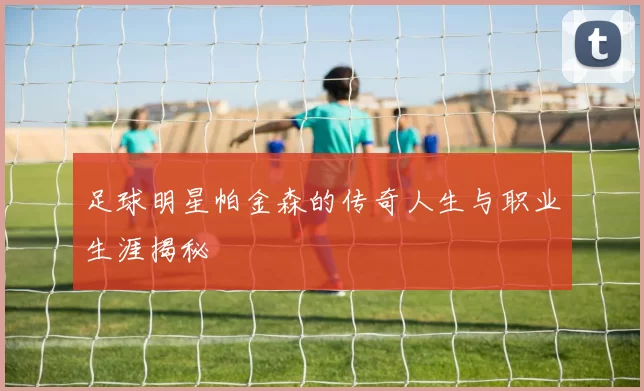 足球明星帕金森的传奇人生与职业生涯揭秘