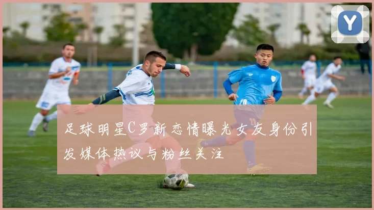 足球明星C罗新恋情曝光女友身份引发媒体热议与粉丝关注