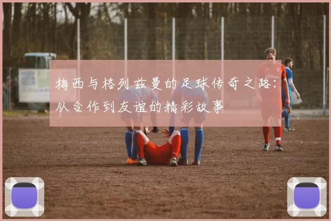 梅西与格列兹曼的足球传奇之路：从合作到友谊的精彩故事