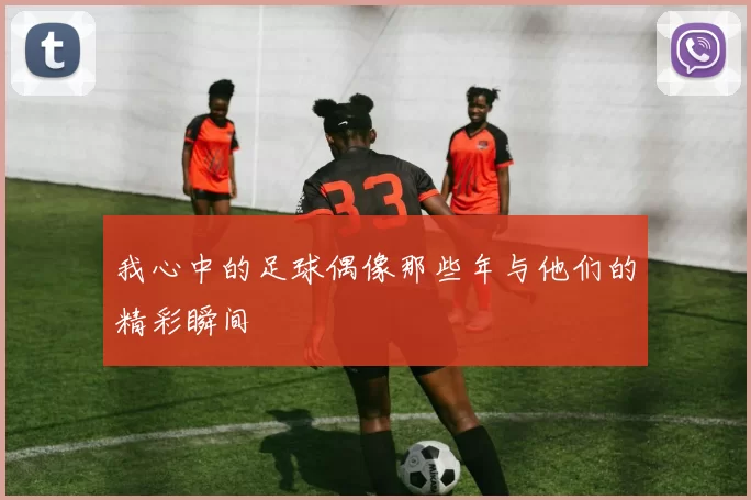 我心中的足球偶像那些年与他们的精彩瞬间