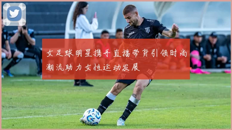 女足球明星携手直播带货引领时尚潮流助力女性运动发展
