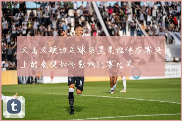 又高又硬的足球明星是谁他在赛场上的表现如何影响比赛结果