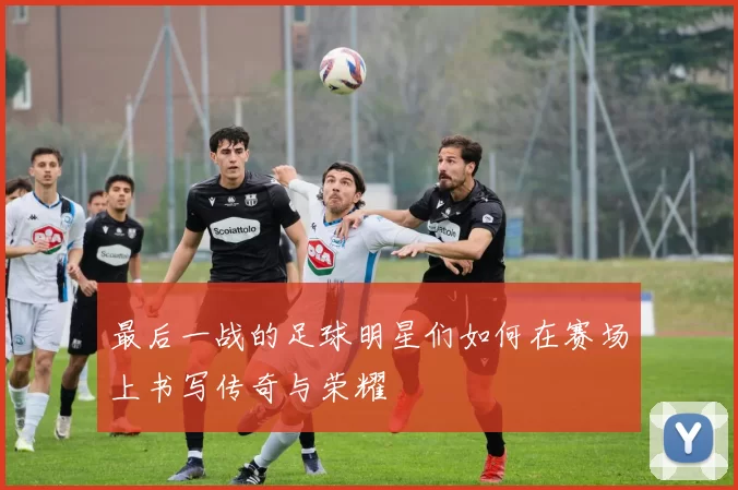 最后一战的足球明星们如何在赛场上书写传奇与荣耀
