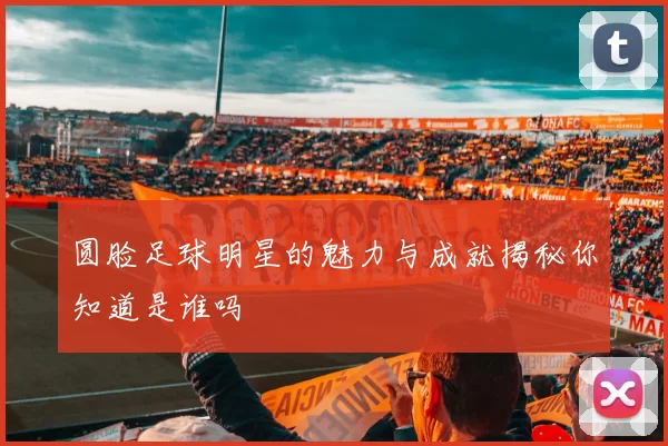 圆脸足球明星的魅力与成就揭秘你知道是谁吗