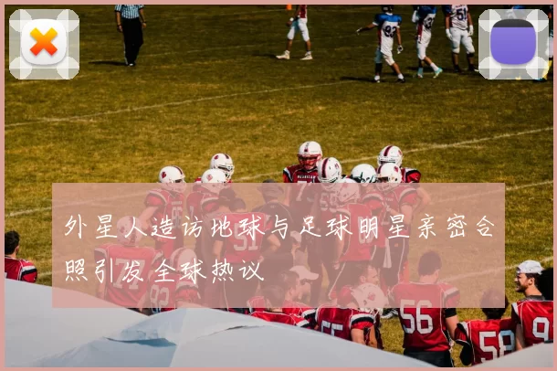 外星人造访地球与足球明星亲密合照引发全球热议