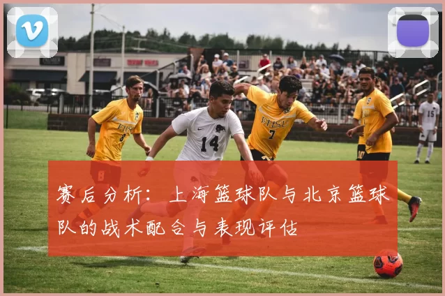 赛后分析：上海篮球队与北京篮球队的战术配合与表现评估