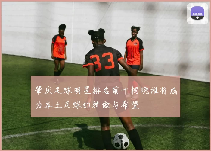 肇庆足球明星排名前十揭晓谁将成为本土足球的骄傲与希望