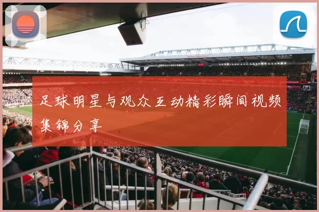 足球明星与观众互动精彩瞬间视频集锦分享